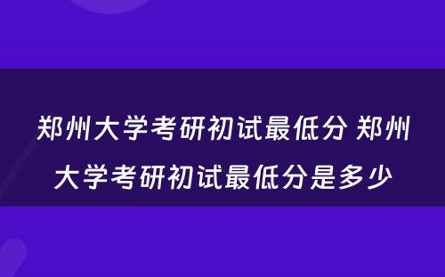 郑州大学考研初试最低分 郑州大学考研初试最低分是多少