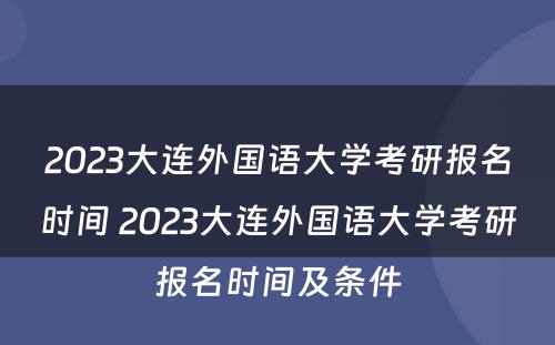2023大连外国语大学考研报名时间 2023大连外国语大学考研报名时间及条件
