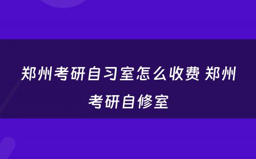 郑州考研自习室怎么收费 郑州考研自修室