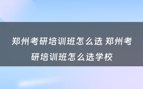 郑州考研培训班怎么选 郑州考研培训班怎么选学校