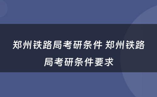 郑州铁路局考研条件 郑州铁路局考研条件要求