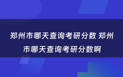 郑州市哪天查询考研分数 郑州市哪天查询考研分数啊