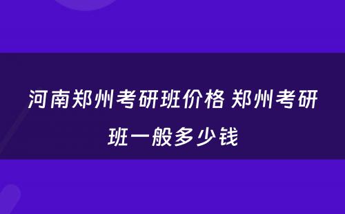 河南郑州考研班价格 郑州考研班一般多少钱