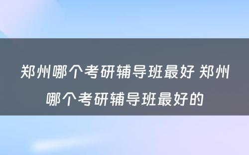 郑州哪个考研辅导班最好 郑州哪个考研辅导班最好的