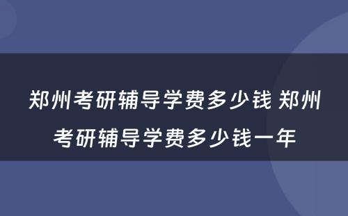 郑州考研辅导学费多少钱 郑州考研辅导学费多少钱一年