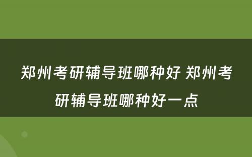 郑州考研辅导班哪种好 郑州考研辅导班哪种好一点