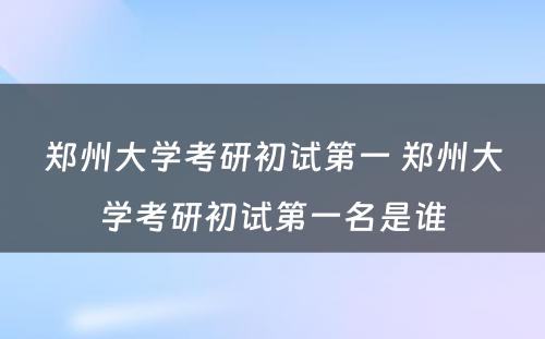 郑州大学考研初试第一 郑州大学考研初试第一名是谁