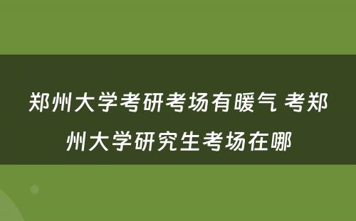 郑州大学考研考场有暖气 考郑州大学研究生考场在哪