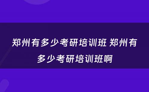 郑州有多少考研培训班 郑州有多少考研培训班啊