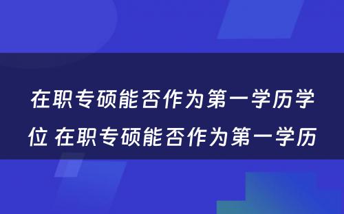 在职专硕能否作为第一学历学位 在职专硕能否作为第一学历