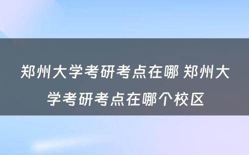 郑州大学考研考点在哪 郑州大学考研考点在哪个校区