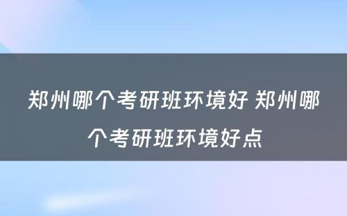 郑州哪个考研班环境好 郑州哪个考研班环境好点