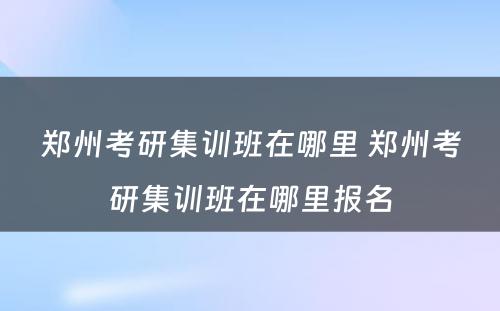 郑州考研集训班在哪里 郑州考研集训班在哪里报名