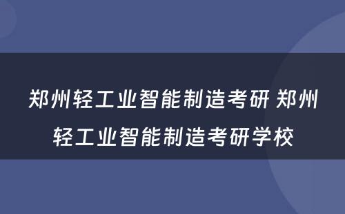 郑州轻工业智能制造考研 郑州轻工业智能制造考研学校