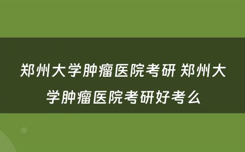 郑州大学肿瘤医院考研 郑州大学肿瘤医院考研好考么