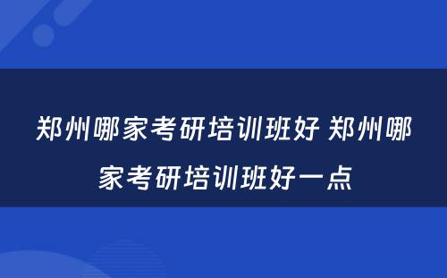 郑州哪家考研培训班好 郑州哪家考研培训班好一点