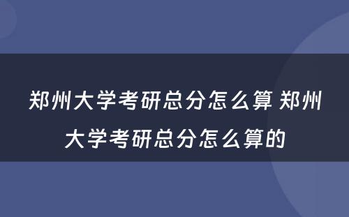 郑州大学考研总分怎么算 郑州大学考研总分怎么算的