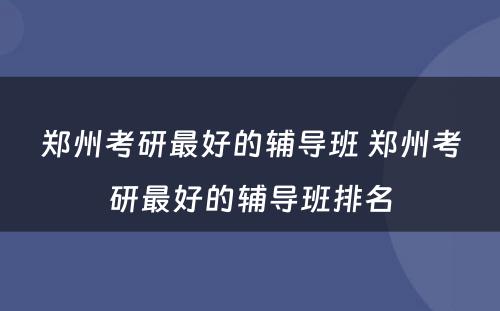 郑州考研最好的辅导班 郑州考研最好的辅导班排名