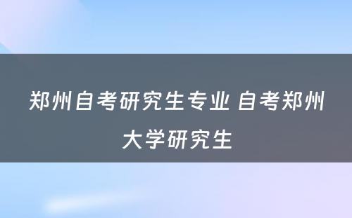 郑州自考研究生专业 自考郑州大学研究生