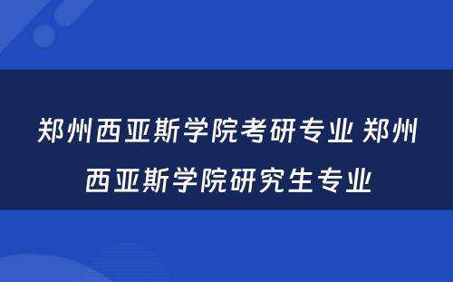 郑州西亚斯学院考研专业 郑州西亚斯学院研究生专业