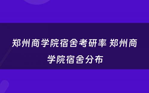 郑州商学院宿舍考研率 郑州商学院宿舍分布