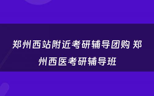 郑州西站附近考研辅导团购 郑州西医考研辅导班