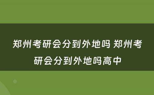 郑州考研会分到外地吗 郑州考研会分到外地吗高中