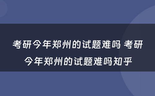 考研今年郑州的试题难吗 考研今年郑州的试题难吗知乎