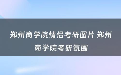 郑州商学院情侣考研图片 郑州商学院考研氛围