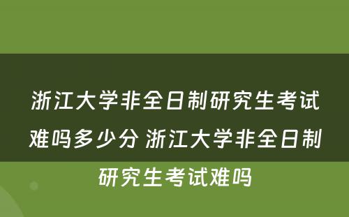 浙江大学非全日制研究生考试难吗多少分 浙江大学非全日制研究生考试难吗