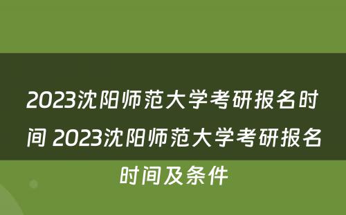 2023沈阳师范大学考研报名时间 2023沈阳师范大学考研报名时间及条件
