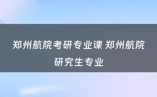 郑州航院考研专业课 郑州航院研究生专业