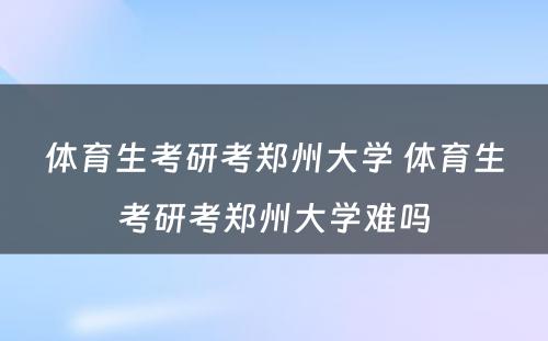 体育生考研考郑州大学 体育生考研考郑州大学难吗