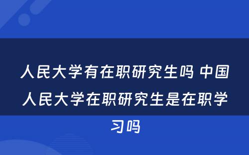 人民大学有在职研究生吗 中国人民大学在职研究生是在职学习吗