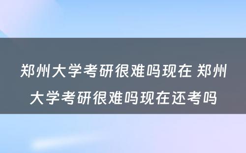 郑州大学考研很难吗现在 郑州大学考研很难吗现在还考吗