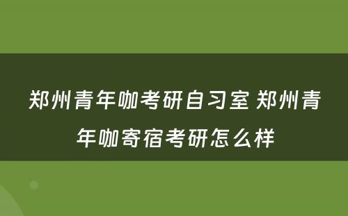 郑州青年咖考研自习室 郑州青年咖寄宿考研怎么样