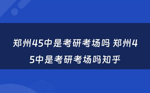 郑州45中是考研考场吗 郑州45中是考研考场吗知乎