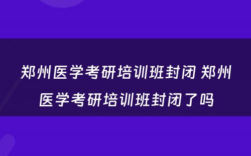 郑州医学考研培训班封闭 郑州医学考研培训班封闭了吗