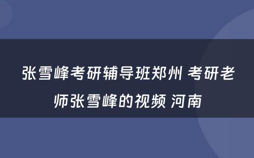 张雪峰考研辅导班郑州 考研老师张雪峰的视频 河南