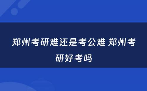 郑州考研难还是考公难 郑州考研好考吗