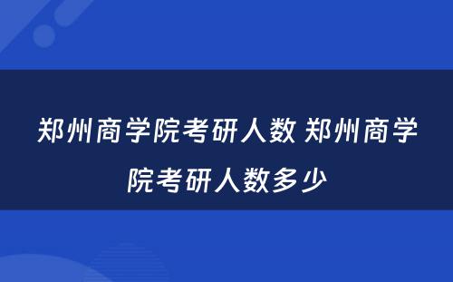 郑州商学院考研人数 郑州商学院考研人数多少