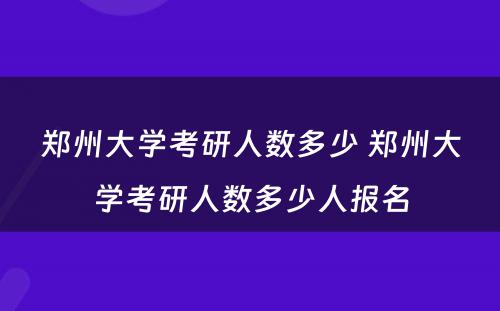 郑州大学考研人数多少 郑州大学考研人数多少人报名