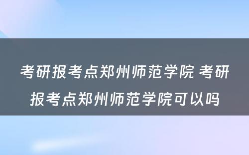 考研报考点郑州师范学院 考研报考点郑州师范学院可以吗