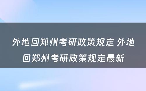 外地回郑州考研政策规定 外地回郑州考研政策规定最新