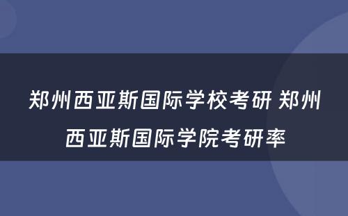 郑州西亚斯国际学校考研 郑州西亚斯国际学院考研率