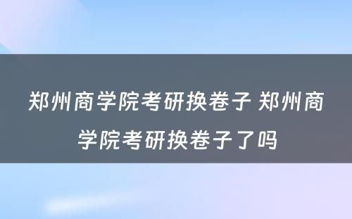 郑州商学院考研换卷子 郑州商学院考研换卷子了吗