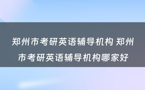 郑州市考研英语辅导机构 郑州市考研英语辅导机构哪家好