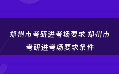 郑州市考研进考场要求 郑州市考研进考场要求条件