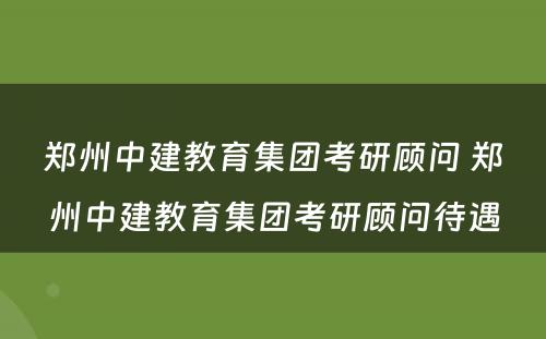 郑州中建教育集团考研顾问 郑州中建教育集团考研顾问待遇