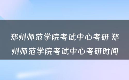 郑州师范学院考试中心考研 郑州师范学院考试中心考研时间